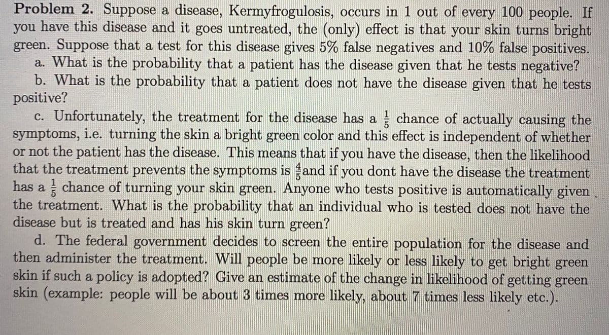 Problem 2. Suppose a disease, Kermyfrogulosis, occurs in 1 out of every 100 people. If
you have this disease and it goes untreated, the (only) effect is that your skin turns bright
green. Suppose that a test for this disease gives 5% false negatives and 10% false positives.
a. What is the probability that a patient has the disease given that he tests negative?
b. What is the probability that a patient does not have the disease given that he tests
positive?
c. Unfortunately, the treatment for the disease has a chance of actually causing the
symptoms, i.e. turning the skin a bright green color and this effect is independent of whether
or not the patient has the disease. This means that if you have the disease, then the likelihood
that the treatment prevents the symptoms is and if you dont have the disease the treatment
has a chance of turning your skin green. Anyone who tests positive is automatically given
the treatment. What is the probability that an individual who is tested does not have the
disease but is treated and has his skin turn green?
d. The federal government decides to screen the entire population for the disease and
then administer the treatment. Will people be more likely or less likely to get bright green
skin if such a policy is adopted? Give an estimate of the change in likelihood of getting green
skin (example: people will be about 3 times more likely, about 7 times less likely etc.).
1

