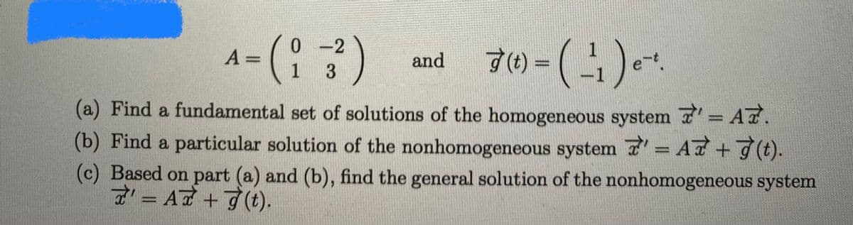 - (노).1
0 -2
A =
and
(t) =
e
(a) Find a fundamental set of solutions of the homogeneous system 7= A7.
%3D
(b) Find a particular solution of the nonhomogeneous system 7' = AT+7(t).
(c) Based on part (a) and (b), find the general solution of the nonhomogeneous system
7= A7+7 (t).
%3D
