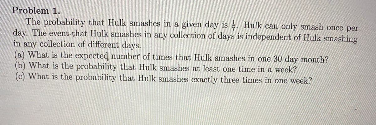 Problem 1.
The probability that Hulk smashes in a given day is Hulk can only smash once per
day. The event-that Hulk smashes in any collection of days is independent of Hulk smashing
in any collection of different days.
(a) What is the expected number of times that Hulk smashes in one 30 day month?
(b) What is the probability that Hulk smashes at least one time in a week?
(c) What is the probability that Hulk smashes exactly three times in one week?
