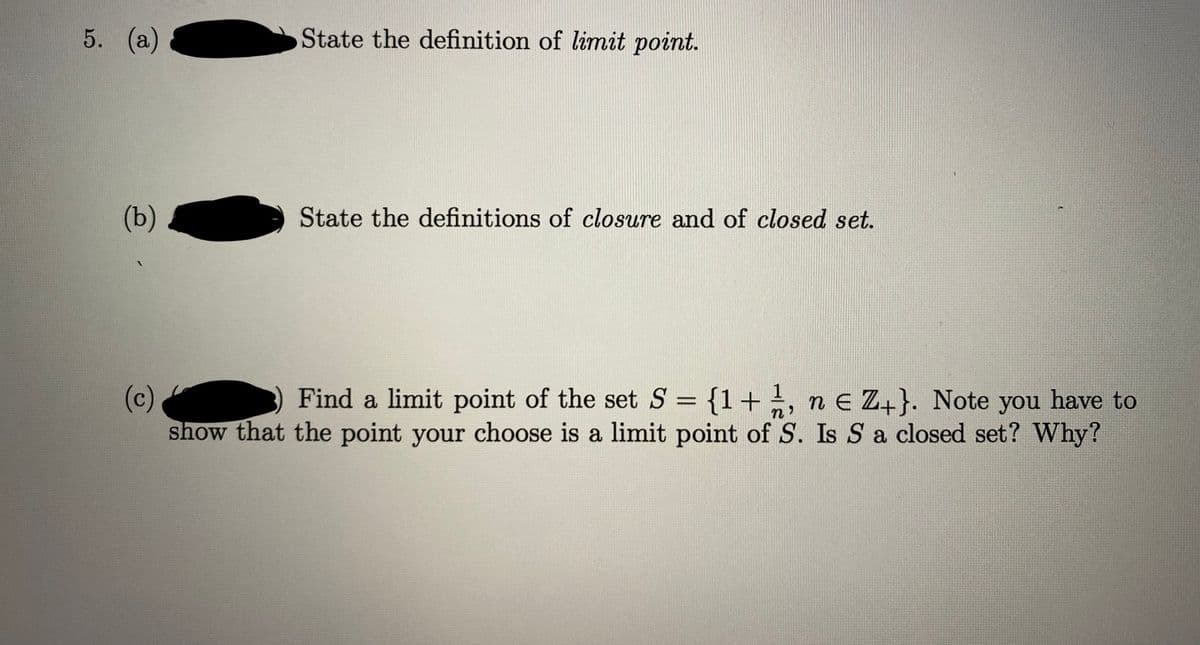 5. (а)
State the definition of limit point.
(b)
State the definitions of closure and of closed set.
(c)
show that the point your choose is a limit point of S. Is S a closed set? Why?
Find a limit point of the set S = {1+, n e Z+}. Note you have to
%3D
