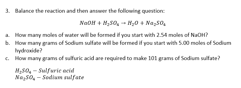 3. Balance the reaction and then answer the following question:
NaOH + H2S04 → H20 + Na2S04
a. How many moles of water will be formed if you start with 2.54 moles of NaOH?
b. How many grams of Sodium sulfate will be formed if you start with 5.00 moles of Sodium
hydroxide?
How many grams of sulfuric acid are required to make 101 grams of Sodium sulfate?
С.
H2SO4 – Sulfuric acid
Na2SO4 – Sodium sulfate
-
