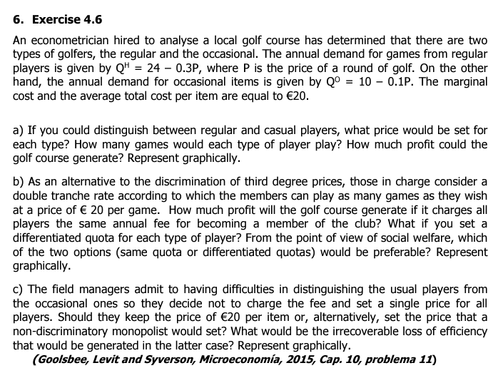 6. Exercise 4.6
An econometrician hired to analyse a local golf course has determined that there are two
types of golfers, the regular and the occasional. The annual demand for games from regular
players is given by QH = 24 - 0.3P, where P is the price of a round of golf. On the other
hand, the annual demand for occasional items is given by Q° = 10 - 0.1P. The marginal
cost and the average total cost per item are equal to €20.
a) If you could distinguish between regular and casual players, what price would be set for
each type? How many games would each type of player play? How much profit could the
golf course generate? Represent graphically.
b) As an alternative to the discrimination of third degree prices, those in charge consider a
double tranche rate according to which the members can play as many games as they wish
at a price of € 20 per game. How much profit will the golf course generate if it charges all
players the same annual fee for becoming a member of the club? What if you set a
differentiated quota for each type of player? From the point of view of social welfare, which
of the two options (same quota or differentiated quotas) would be preferable? Represent
graphically.
c) The field managers admit to having difficulties in distinguishing the usual players from
the occasional ones so they decide not to charge the fee and set a single price for all
players. Should they keep the price of €20 per item or, alternatively, set the price that a
non-discriminatory monopolist would set? What would be the irrecoverable loss of efficiency
that would be generated in the latter case? Represent graphically.
(Goolsbee, Levit and Syverson, Microeconomía, 2015, Cap. 10, problema 11)