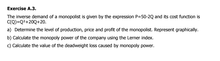 Exercise A.3.
The inverse demand of a monopolist is given by the expression P=50-2Q and its cost function is
C(Q)=Q²+20Q+20.
a) Determine the level of production, price and profit of the monopolist. Represent graphically.
b) Calculate the monopoly power of the company using the Lerner index.
c) Calculate the value of the deadweight loss caused by monopoly power.