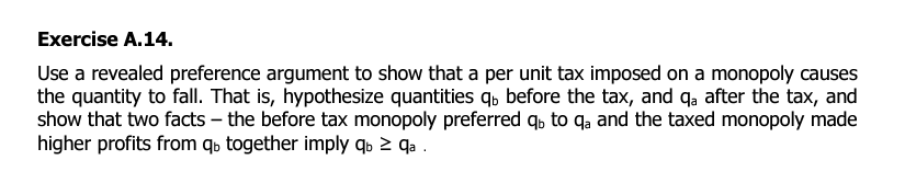 Exercise A.14.
Use a revealed preference argument to show that a per unit tax imposed on a monopoly causes
the quantity to fall. That is, hypothesize quantities q, before the tax, and qa after the tax, and
show that two facts - the before tax monopoly preferred qb to qa and the taxed monopoly made
higher profits from qb together imply qb ≥ qa