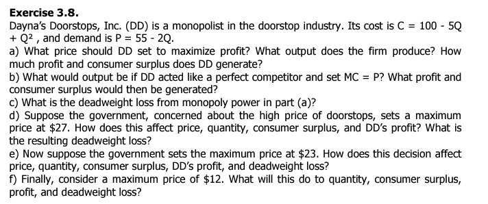 Exercise 3.8.
Dayna's Doorstops, Inc. (DD) is a monopolist in the doorstop industry. Its cost is C = 100 - 5Q
+ Q², and demand is P = 55 - 2Q.
a) What price should DD set to maximize profit? What output does the firm produce? How
much profit and consumer surplus does DD generate?
b) What would output be if DD acted like a perfect competitor and set MC = P? What profit and
consumer surplus would then be generated?
c) What is the deadweight loss from monopoly power in part (a)?
d) Suppose the government, concerned about the high price of doorstops, sets a maximum
price at $27. How does this affect price, quantity, consumer surplus, and DD's profit? What is
the resulting deadweight loss?
e) Now suppose the government sets the maximum price at $23. How does this decision affect
price, quantity, consumer surplus, DD's profit, and deadweight loss?
f) Finally, consider a maximum price of $12. What will this do to quantity, consumer surplus,
profit, and deadweight loss?