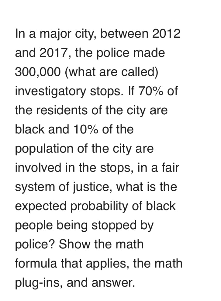 In a major city, between 2012
and 2017, the police made
300,000 (what are called)
investigatory stops. If 70% of
the residents of the city are
black and 10% of the
population of the city are
involved in the stops, in a fair
system of justice, what is the
expected probability of black
people being stopped by
police? Show the math
formula that applies, the math
plug-ins, and answer.
