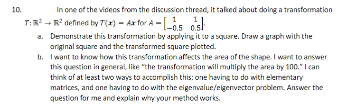 In one of the videos from the discussion thread, it talked about doing a transformation
T:R? → R² defined by T(x) = Ax for A = |ö5 05.
10.
1
-0.5 0.5
a. Demonstrate this transformation by applying it to a square. Draw a graph with the
original square and the transformed square plotted.
b. I want to know how this transformation affects the area of the shape. I want to answer
this question in general, like "the transformation will multiply the area by 100." I can
think of at least two ways to accomplish this: one having to do with elementary
matrices, and one having to do with the eigenvalue/eigenvector problem. Answer the
question for me and explain why your method works.
