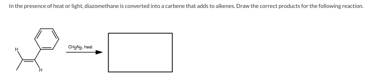 In the presence of heat or light, diazomethane is converted into a carbene that adds to alkenes. Draw the correct products for the following reaction.
CH2N2, heat
H

