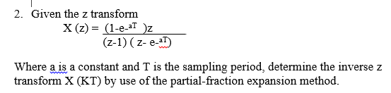 2. Given the z transform
X (z) = (1-e-aT )z
(z-1) ( z- e-)
Where a is a constant and T is the sampling period, determine the inverse z
transform X (KT) by use of the partial-fraction expansion method.
