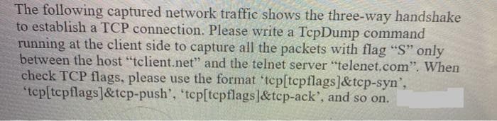 The following captured network traffic shows the three-way handshake
to establish a TCP connection. Please write a TepDump command
running at the client side to capture all the packets with flag "S" only
between the host "tclient.net" and the telnet server "telenet.com". When
check TCP flags, please use the format 'tep[tcpflags]&tcp-syn',
"tep[tepflags]&tcp-push', 'tcp[tcpflags]&tcp-ack', and so on.
