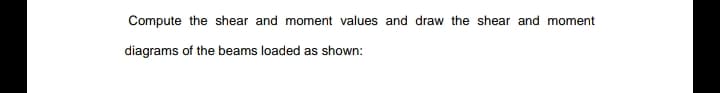Compute the shear and moment values and draw the shear and moment
diagrams of the beams loaded as shown:
