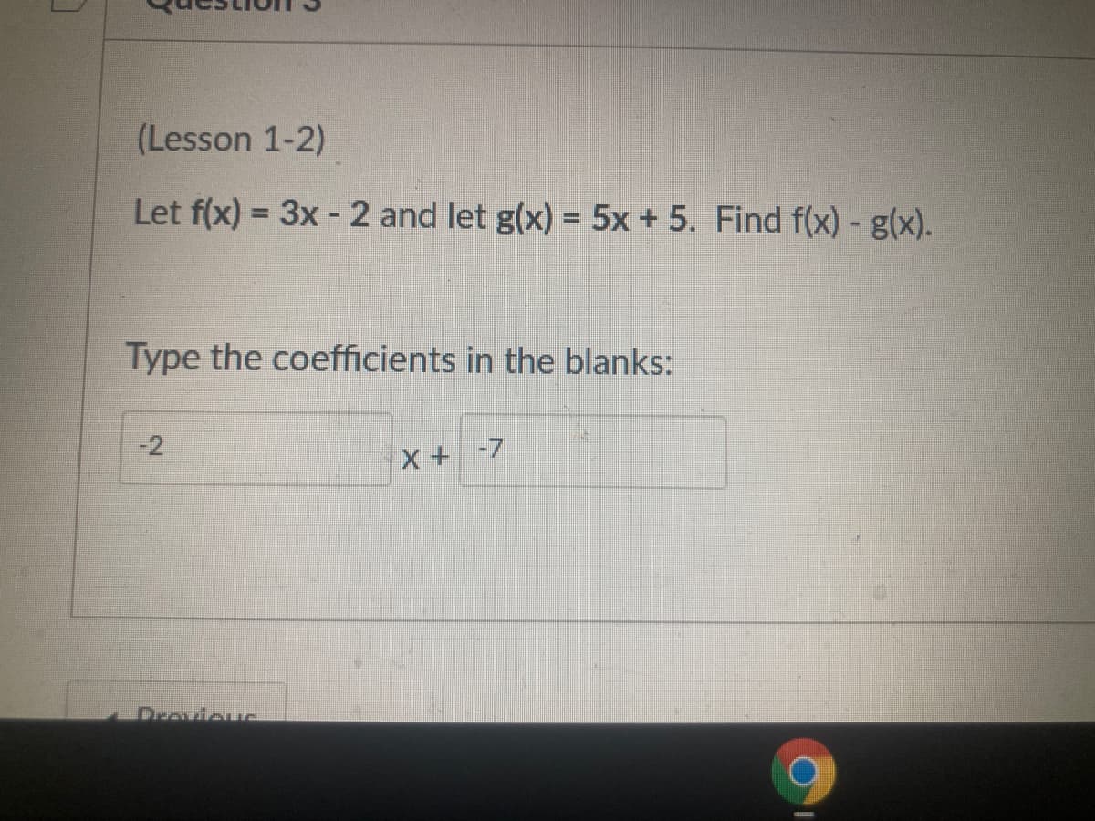 (Lesson 1-2)
Let f(x) = 3x - 2 and let g(x) = 5x + 5. Find f(x) - g(x).
Type the coefficients in the blanks:
-2
X +-7
Drovieuc
