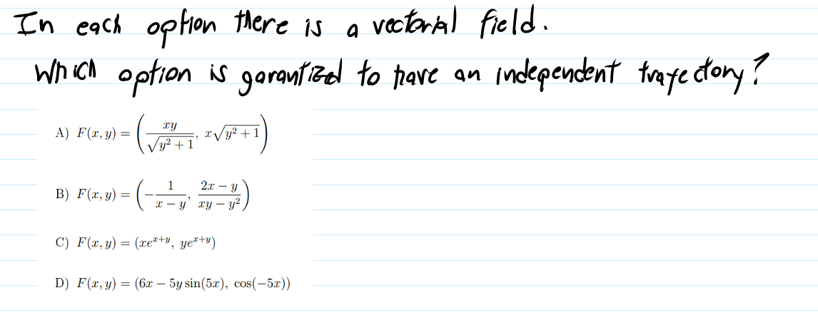 vectoral field.
In each option there is a
which option is garantzed to have an
modependent traye dtory?
xy
A) F(x, y) =
x/y² + 1
Vy? +
1
2т — у
В) F(т, у) —
x - y' xy – y?
C) F(x, y) = (xe*+v, ye²+y)
D) F(x, y) = (6x – 5y sin(5x), cos(-5x))
