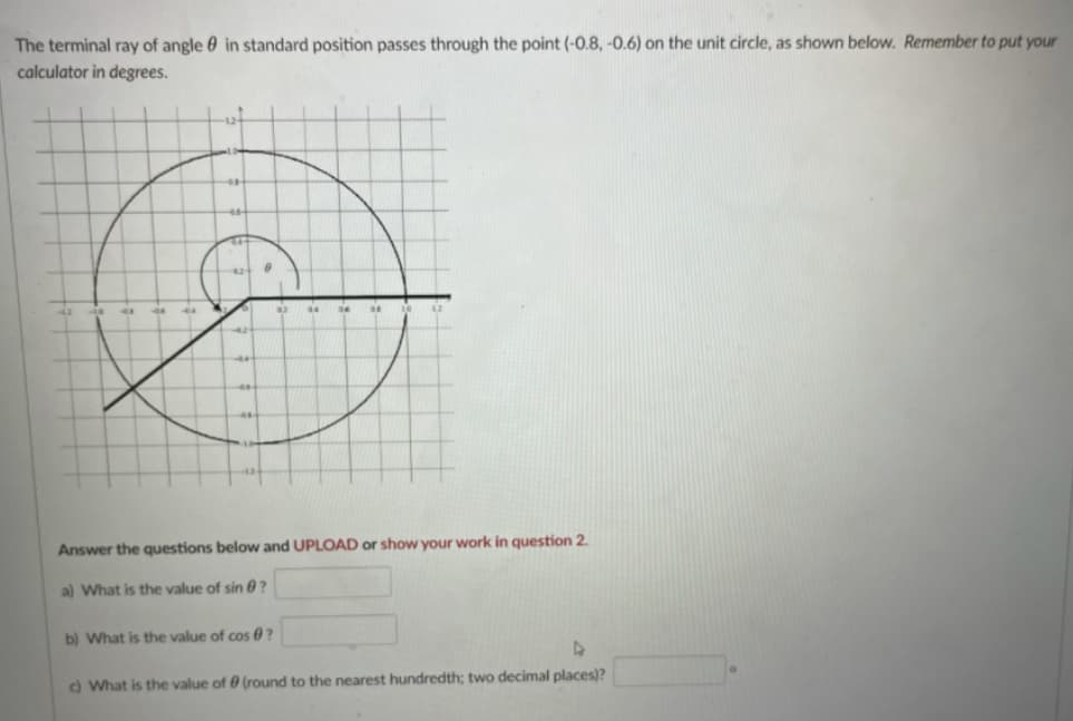 The terminal ray of angle 0 in standard position passes through the point (-0.8, -0.6) on the unit circle, as shown below. Remember to put your
calculator in degrees.
44
44
Answer the questions below and UPLOAD or show your work in question 2.
a) What is the value of sin 0?
b) What is the value of cos 0 ?
o What is the value of 0 (round to the nearest hundredth; two decimal places)?
