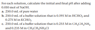 For each solution, calculate the initial and final pH after adding
0.010 mol of NaOH.
a. 250.0 ml of pure water
b. 250.0 ml. of a buffer solution that is 0.195 M in HCHO, and
0.275 M in KCHO,
c. 250.0 ml. of a buffer solution that is 0.255 M in CH,CH,NH,
and 0.235 M in CH,CH,NH,CI
