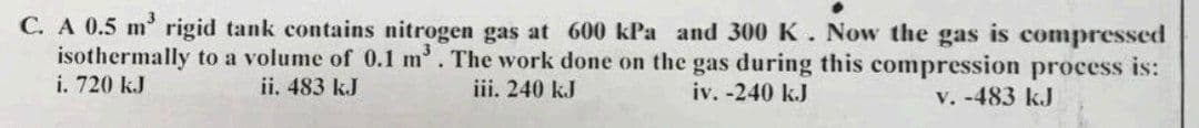 C. A 0.5 m³ rigid tank contains nitrogen gas at 600 kPa and 300 K. Now the gas is compressed
isothermally to a volume of 0.1 m³. The work done on the gas during this compression process is:
i. 720 kJ
iv. -240 kJ
v. -483 kJ
ii. 483 kJ
iii. 240 kJ