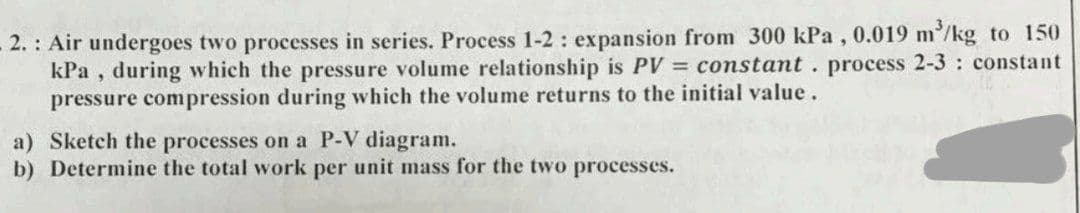 .2.: Air undergoes two processes in series. Process 1-2: expansion from 300 kPa, 0.019 m³/kg to 150
kPa, during which the pressure volume relationship is PV = constant. process 2-3: constant
pressure compression during which the volume returns to the initial value.
a) Sketch the processes on a P-V diagram.
b) Determine the total work per unit mass for the two processes.
