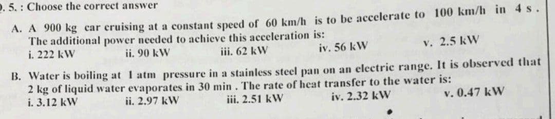 D. 5.: Choose the correct answer
A. A 900 kg car cruising at a constant speed of 60 km/h is to be accelerate to 100 km/h in 4 s.
The additional power needed to achieve this acceleration is:
iii. 62 kW
i. 222 kW
ii. 90 kW
iv. 56 kW
v. 2.5 kW
B. Water is boiling at 1 atm pressure in a stainless steel pan on an electric range. It is observed that
2 kg of liquid water evaporates in 30 min. The rate of heat transfer to the water is:
iv. 2.32 kW
v. 0.47 kW
iii. 2.51 kW
i. 3.12 kW
ii. 2.97 kW