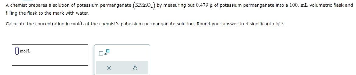 A chemist prepares a solution of potassium permanganate (KMnO4) by measuring out 0.479 g of potassium permanganate into a 100. mL volumetric flask and
filling the flask to the mark with water.
Calculate the concentration in mol/L of the chemist's potassium permanganate solution. Round your answer to 3 significant digits.
mol/L
☐x10
X
S