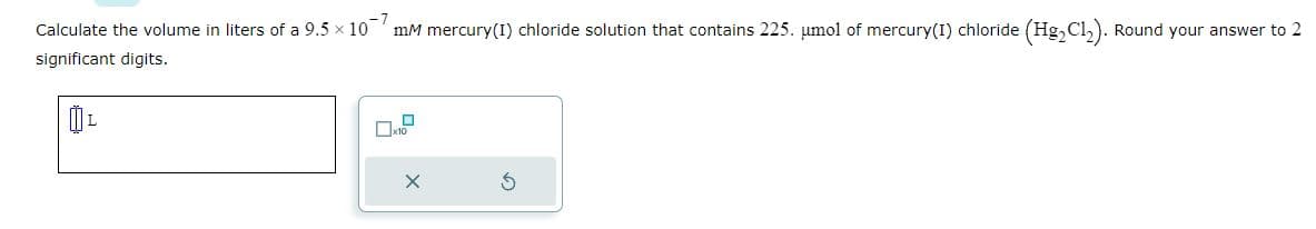 Calculate the volume in liters of a 9.5 × 107
significant digits.
ÚL
mm mercury (1) chloride solution that contains 225. µmol of mercury(I) chloride (Hg₂Cl₂). Round your answer to 2
x10
X