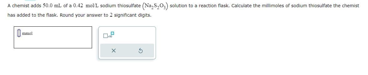 A chemist adds 50.0 mL of a 0.42 mol/L sodium thiosulfate (Na2S₂O3) solution to a reaction flask. Calculate the millimoles of sodium thiosulfate the chemist
has added to the flask. Round your answer to 2 significant digits.
mmol
10
X