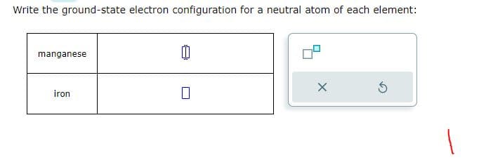 Write the ground-state electron configuration for a neutral atom of each element:
manganese
iron
0
X
Ś