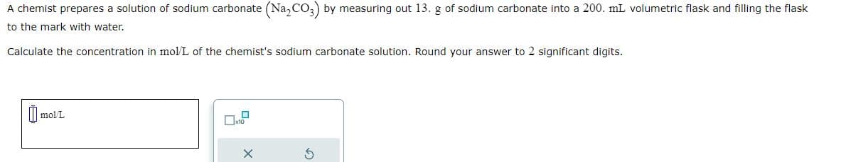 A chemist prepares a solution of sodium carbonate (Na₂CO3) by measuring out 13. g of sodium carbonate into a 200. mL volumetric flask and filling the flask
to the mark with water.
Calculate the concentration in mol/L of the chemist's sodium carbonate solution. Round your answer to 2 significant digits.
mol/L
S