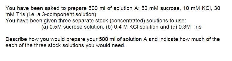 You have been asked to prepare 500 ml of solution A: 50 mM sucrose, 10 mM KCI, 30
mM Tris (i.e. a 3-component solution).
You have been given three separate stock (concentrated) solutions to use:
(a) 0.5M sucrose solution, (b) 0.4 M KCI solution and (c) 0.3M Tris
Describe how you would prepare your 500 ml of solution A and indicate how much of the
each of the three stock solutions you would need.