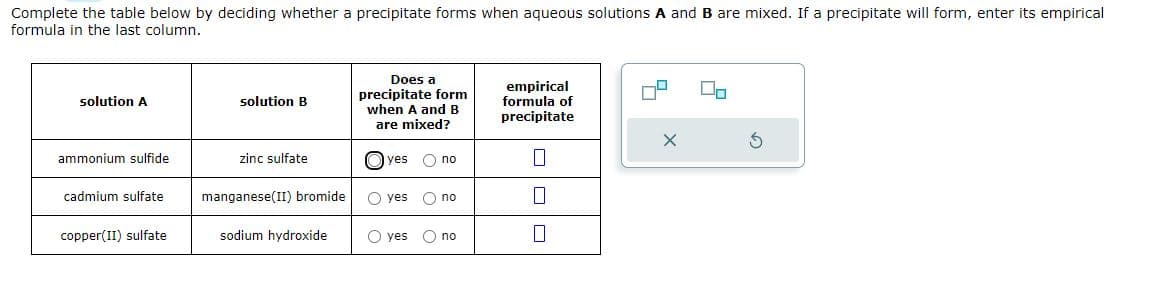 Complete the table below by deciding whether a precipitate forms when aqueous solutions A and B are mixed. If a precipitate will form, enter its empirical
formula in the last column.
solution A
ammonium sulfide
cadmium sulfate
copper(II) sulfate
solution B
zinc sulfate
manganese(II) bromide
sodium hydroxide
Does a
precipitate form
when A and B
are mixed?
yes O no
yes O no
O yes
O no
empirical
formula of
precipitate
0
0
0
00