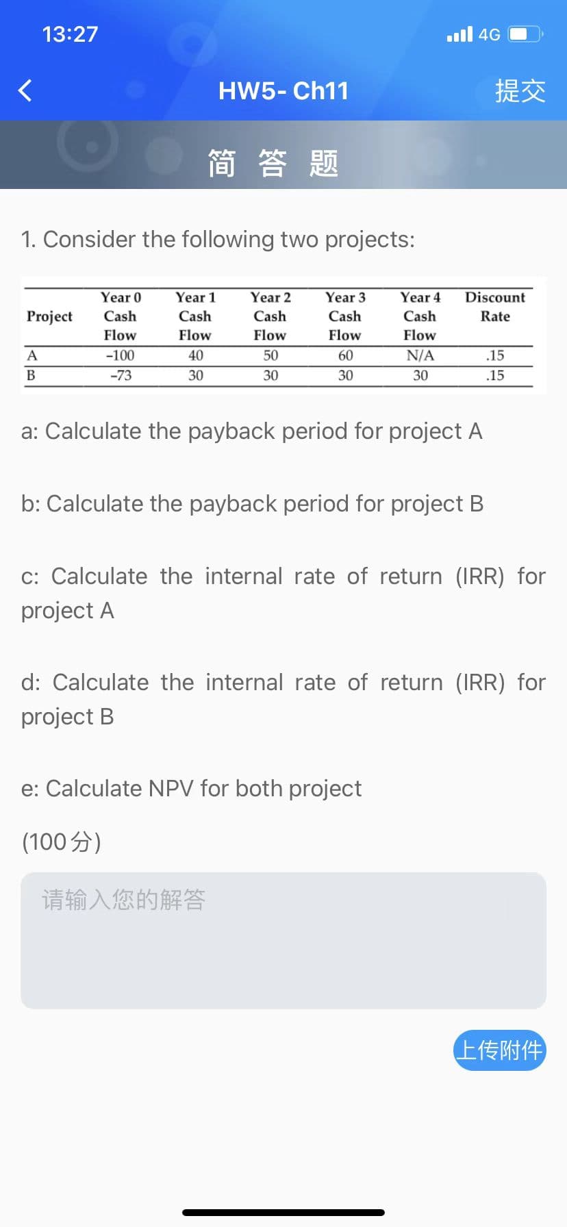 46 الله
13:27
HW5- Ch11
简答题
1. Consider the following two projects:
Year 0
Year 1
Year 2
Year 3
Year 4
Discount
Project
Cash
Cash
Cash
Cash
Cash
Rate
Flow
Flow
Flow
Flow
Flow
A
-100
40
50
60
N/A
.15
B
-73
30
30
30
30
.15
a: Calculate the payback period for project A
b: Calculate the payback period for project B
c: Calculate the internal rate of return (IRR) for
project A
d: Calculate the internal rate of return (IRR) for
project B
e: Calculate NPV for both project
(100)
请输入您的解答
上传附件
