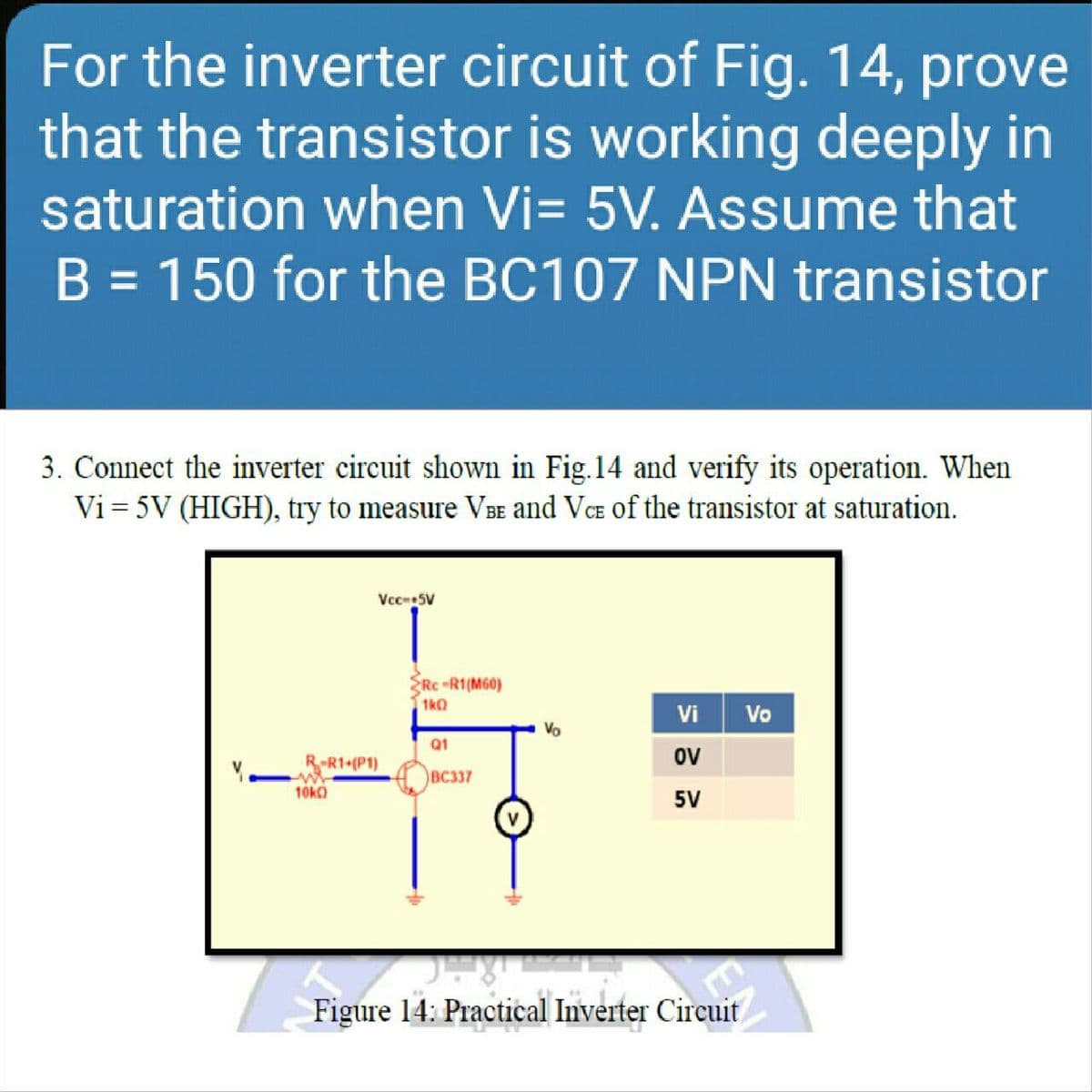 For the inverter circuit of Fig. 14, prove
that the transistor is working deeply in
saturation when Vi= 5V. Assume that
B = 150 for the BC107 NPN transistor
3. Connect the inverter circuit shown in Fig.14 and verify its operation. When
Vi = 5V (HIGH), try to measure VBe and VCE of the transistor at saturation.
Vcc5V
Rc-R1(M60)
1kO
Vi
Vo
Vo
Q1
R-R1 (P1)
ov
BC337
10ka
5V
Figure 14: Practical Inverter Circuit
