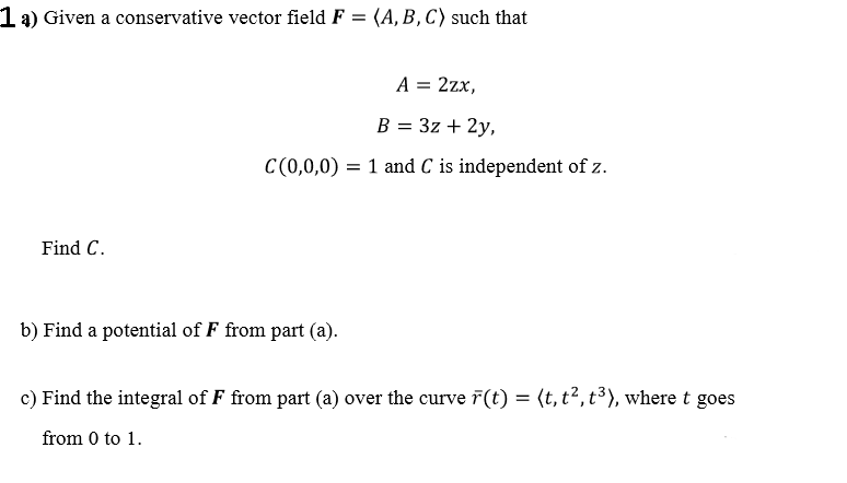 1a) Given a conservative vector field F = (A, B, C) such that
A = 2zx,
B = 3z + 2y,
C(0,0,0) = 1 and C is independent of z.
Find C.
b) Find a potential of F from part (a).
c) Find the integral of F from part (a) over the curve ř(t) = (t, t², t³), where t goes
from 0 to 1.
