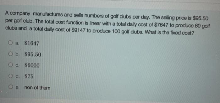 A company manufactures and sells numbers of golf clubs per day. The selling price is $95.50
per golf club. The total cost function is linear with a total daily cost of $7647 to produce 80 golf
clubs and a total daily cost of $9147 to produce 100 golf clubs. What is the fixed cost?
O a. $1647
O b. $95.50
O c. $6000
O d. $75
O e. non of them
