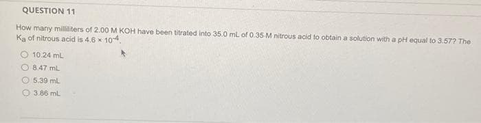 QUESTION 11
How many milliliters of 2.00 M KOH have been titrated into 35.0 mL of 0.35-M nitrous acid to obtain a solution with a pH equal to 3.57? The
Ka of nitrous acid is 4.6 x 10-4.
10.24 mL
8.47 mL
5.39 ml
3.86 mL