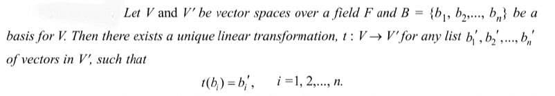 Let V and V' be vector spaces over a field F and B = {b,, b2,.., b,} be a
basis for V. Then there exists a unique linear transformation, t: V-→ V' for any list b', b,',., b,'
%3D
of vectors in V', such that
1(b) = b,,
i =1, 2,., n.
