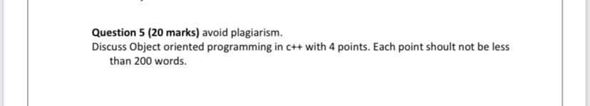 Question 5 (20 marks) avoid plagiarism.
Discuss Object oriented programming in c++ with 4 points. Each point shoult not be less
than 200 words.
