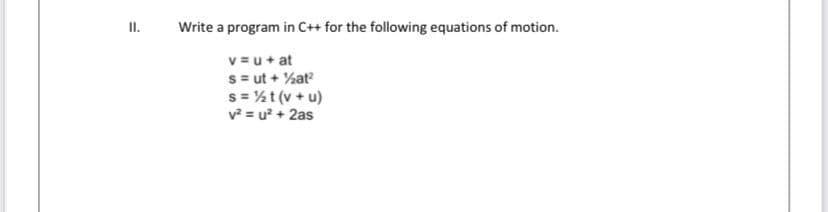 II.
Write a program in C++ for the following equations of motion.
v = u+ at
s= ut + %at
s = ½t (v+ u)
v = u? + 2as
