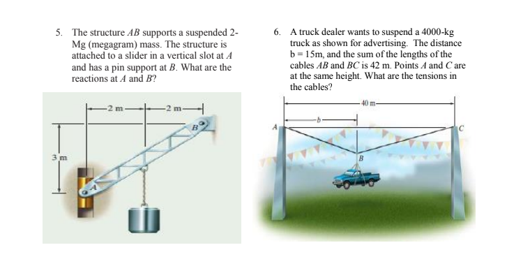 5. The structure AB supports a suspended 2-
Mg (megagram) mass. The structure is
attached to a slider in a vertical slot at A
and has a pin support at B. What are the
reactions at A and B?
6. A truck dealer wants to suspend a 4000-kg
truck as shown for advertising. The distance
b = 15m, and the sum of the lengths of the
cables AB and BC is 42 m. Points A and C are
at the same height. What are the tensions in
the cables?
40 m-
-2 m
3 m
