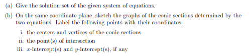 (a) Give the solution set of the given system of equations.
(b) On the same coordinate plane, sketch the graphs of the conic sections determined by the
two equations. Label the following points with their coordinates:
i. the centers and vertices of the conic sections
ii. the point(s) of intersection
iii. r-intercept(s) and y-intercept(s), if any
