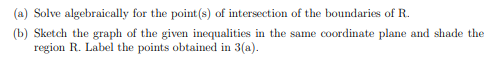 (a) Solve algebraically for the point (s) of intersection of the boundaries of R.
(b) Sketch the graph of the given inequalities in the same coordinate plane and shade the
region R. Label the points obtained in 3(a).
