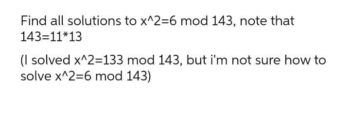 Find all solutions to x^2=6 mod 143, note that
143=11*13
(I solved x^2=133 mod 143, but i'm not sure how to
solve x^2=6 mod 143)
