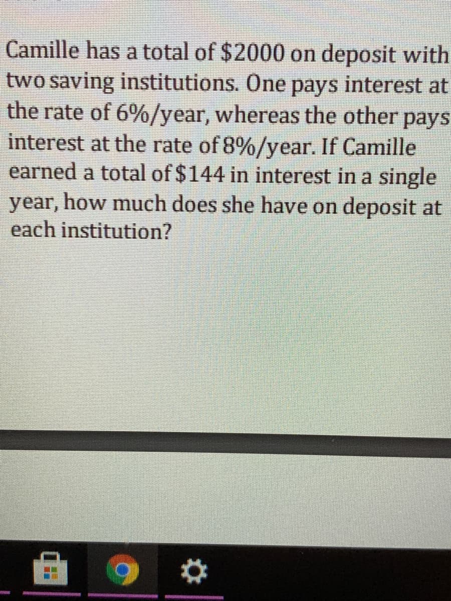 Camille has a total of $2000 on deposit with
two saving institutions. One pays interest at
the rate of 6%/year, whereas the other pays
interest at the rate of 8%/year. If Camille
earned a total of $144 in interest in a single
year, how much does she have on deposit at
each institution?
