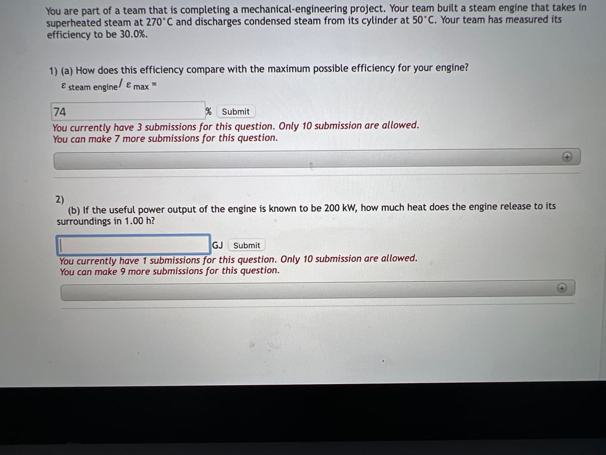 You are part of a team that is completing a mechanical-engineering project. Your team built a steam engine that takes in
superheated steam at 270°C and discharges condensed steam from its cylinder at 50°C. Your team has measured its
efficiency to be 30.0%.
1) (a) How does this efficiency compare with the maximum possible efficiency for your engine?
& steam engine/ & max =
74
% Submit
You currently have 3 submissions for this question. Only 10 submission are allowed.
You can make 7 more submissions for this question.
2)
(b) If the useful power output of the engine is known to be 200 kW, how much heat does the engine release to its
surroundings in 1.00 h?
GJ Submit
You currently have 1 submissions for this question. Only 10 submission are allowed.
You can make 9 more submissions for this question.
+