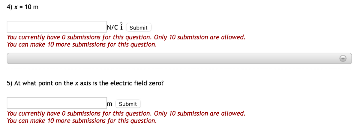 4) x = 10 m
N/CÎ Submit
You currently have 0 submissions for this question. Only 10 submission are allowed.
You can make 10 more submissions for this question.
5) At what point on the x axis is the electric field zero?
m Submit
You currently have 0 submissions for this question. Only 10 submission are allowed.
You can make 10 more submissions for this question.