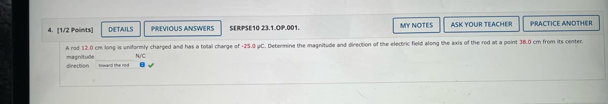 4. [1/2 Points]
PREVIOUS ANSWERS SERPSE10 23.1.OP.001.
ASK YOUR TEACHER
PRACTICE ANOTHER
A rod 12.0 cm long is uniformly charged and has a total charge of -25.0 µC. Determine the magnitude and direction of the electric field along the axis of the rod at a point 38.0 cm from its center.
magnitude
N/C
direction toward the rod
DETAILS
MY NOTES
e ✓