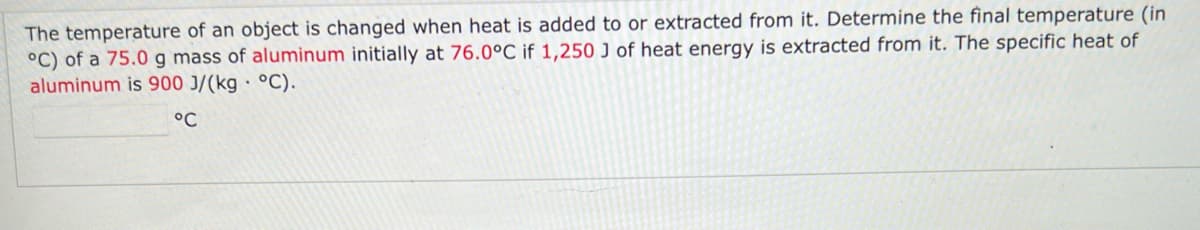 The temperature of an object is changed when heat is added to or extracted from it. Determine the final temperature (in
°C) of a 75.0 g mass of aluminum initially at 76.0°C if 1,250 J of heat energy is extracted from it. The specific heat of
aluminum is 900 J/(kg• °C).
°C