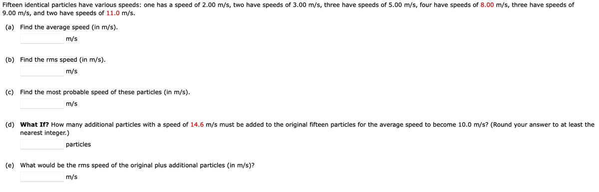 Fifteen identical particles have various speeds: one has a speed of 2.00 m/s, two have speeds of 3.00 m/s, three have speeds of 5.00 m/s, four have speeds of 8.00 m/s, three have speeds of
9.00 m/s, and two have speeds of 11.0 m/s.
(a) Find the average speed (in m/s).
m/s
(b) Find the rms speed (in m/s).
m/s
(c) Find the most probable speed of these particles (in m/s).
m/s
(d) What If? How many additional particles with a speed of 14.6 m/s must be added to the original fifteen particles for the average speed to become 10.0 m/s? (Round your answer to at least the
nearest integer.)
particles
(e) What would be the rms speed of the original plus additional particles (in m/s)?
m/s