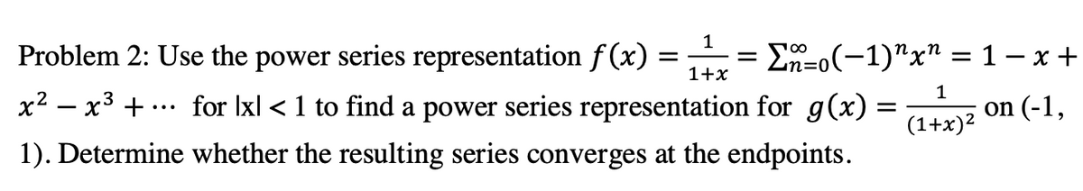 Problem 2: Use the power series representation f (x) = = E-0(-1)"x" = 1 –x +
1
1+x
х2 — х3 +
for Ixl < 1 to find a power series representation for g(x) =
1
...
on (-1,
1). Determine whether the resulting series converges at the endpoints.
(1+x)2
