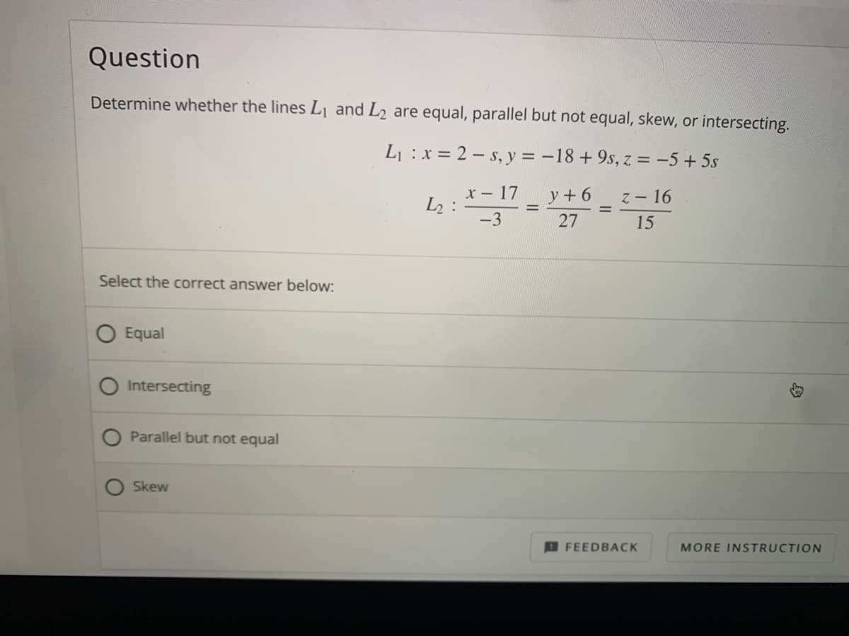 Question
Determine whether the lines Lj and L2 are equal, parallel but not equal, skew, or intersecting.
L :x = 2 – s, y = -18 + 9s, z = -5 + 5s
x- 17
L2 :
-3
y + 6
z - 16
27
15
Select the correct answer below:
Equal
Intersecting
Parallel but not equal
Skew
D FEEDBACK
MORE INSTRUCTION
