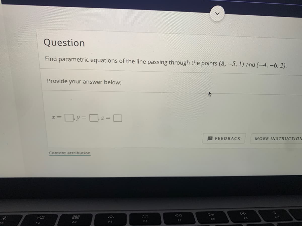 Question
Find parametric equations of the line passing through the points (8, -5, 1) and (-4, -6, 2).
Provide your answer below:
FEEDBACK
MORE INSTRUCTION
Content attribution
DII
DD
吕0
888
F9
FB
F6
F7
F3
F4
F5
